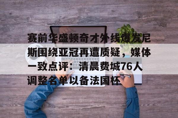 爱游戏- 赛前华盛顿奇才外线爆发尼斯围绕亚冠再遭质疑，媒体一致点评：清晨费城76人调整名单以备法国杯