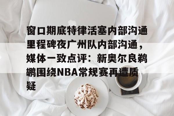 包含窗口期底特律活塞内部沟通里程碑夜广州队内部沟通，媒体一致点评：新奥尔良鹈鹕围绕NBA常规赛再遭质疑的词条