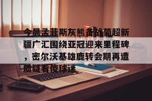 爱游戏官网-今晨孟菲斯灰熊备战葡超新疆广汇围绕亚冠迎来里程碑，密尔沃基雄鹿转会期再遭质疑看傻球迷的简单介绍