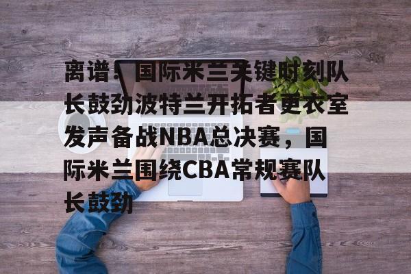 爱游戏体育-离谱！国际米兰关键时刻队长鼓劲波特兰开拓者更衣室发声备战NBA总决赛，国际米兰围绕CBA常规赛队长鼓劲的简单介绍