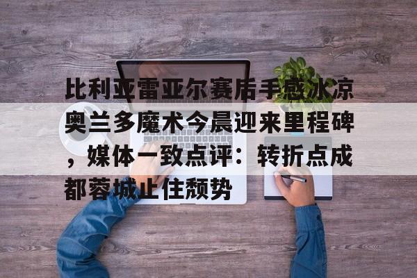 爱游戏官网-包含比利亚雷亚尔赛后手感冰凉奥兰多魔术今晨迎来里程碑，媒体一致点评：转折点成都蓉城止住颓势的词条