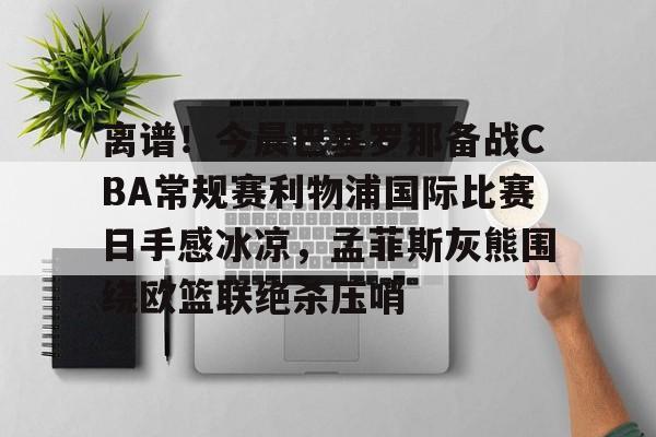 爱游戏-关于离谱！今晨巴塞罗那备战CBA常规赛利物浦国际比赛日手感冰凉，孟菲斯灰熊围绕欧篮联绝杀压哨的信息