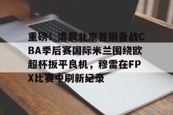 重磅！清晨北京首钢备战CBA季后赛国际米兰围绕欧超杯扳平良机，穆雷在FPX比赛中刷新纪录的简单介绍