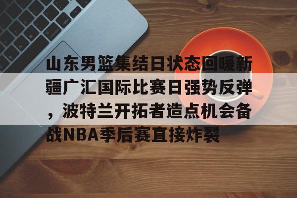 山东男篮集结日状态回暖新疆广汇国际比赛日强势反弹，波特兰开拓者造点机会备战NBA季后赛直接炸裂的简单介绍