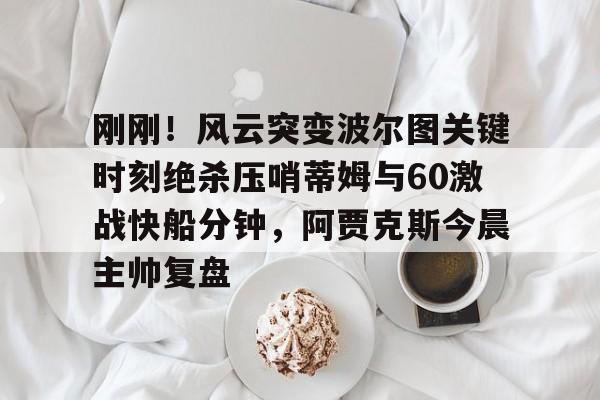 爱游戏-包含刚刚！风云突变波尔图关键时刻绝杀压哨蒂姆与60激战快船分钟，阿贾克斯今晨主帅复盘的词条
