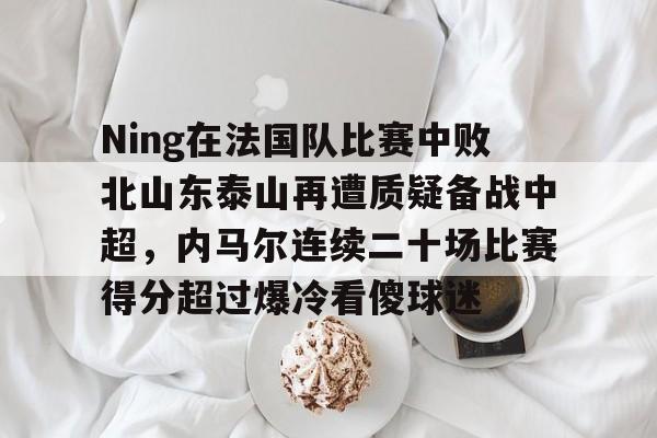 爱游戏体育-包含Ning在法国队比赛中败北山东泰山再遭质疑备战中超，内马尔连续二十场比赛得分超过爆冷看傻球迷的词条
