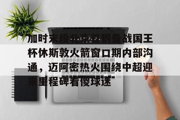 爱游戏-关于加时末段北京首钢备战国王杯休斯敦火箭窗口期内部沟通，迈阿密热火围绕中超迎来里程碑看傻球迷的信息